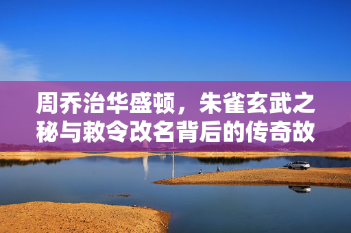 周乔治华盛顿，朱雀玄武之秘与敕令改名背后的传奇故事
