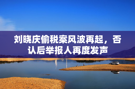刘晓庆偷税案风波再起，否认后举报人再度发声