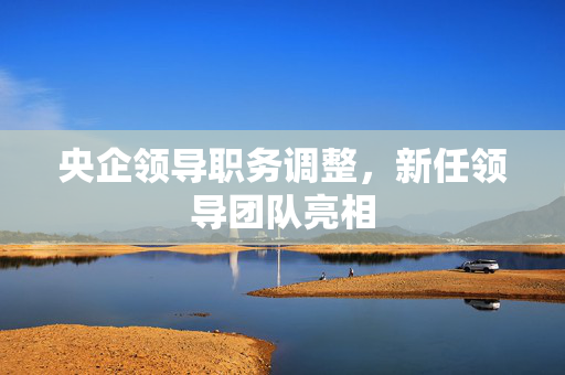 央企领导职务调整，新任领导团队亮相