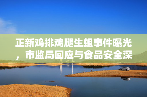 正新鸡排鸡腿生蛆事件曝光，市监局回应与食品安全深度探讨
