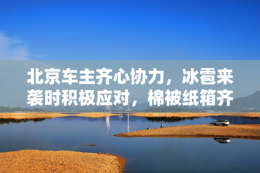 北京车主齐心协力，冰雹来袭时积极应对，棉被纸箱齐上阵