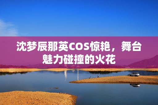 沈梦辰那英COS惊艳，舞台魅力碰撞的火花