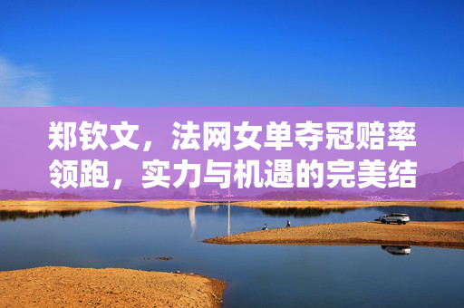 郑钦文，法网女单夺冠赔率领跑，实力与机遇的完美结合