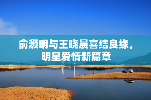 俞灏明与王晓晨喜结良缘，明星爱情新篇章