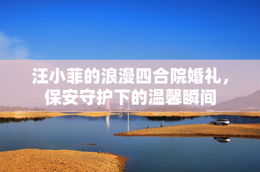 汪小菲的浪漫四合院婚礼，保安守护下的温馨瞬间