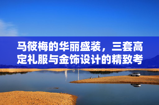 马筱梅的华丽盛装，三套高定礼服与金饰设计的精致考究