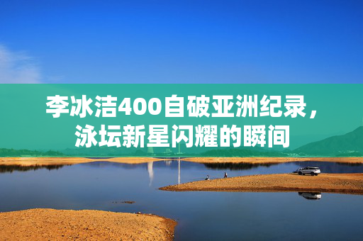 李冰洁400自破亚洲纪录，泳坛新星闪耀的瞬间