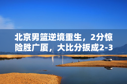 北京男篮逆境重生，2分惊险胜广厦，大比分扳成2-3
