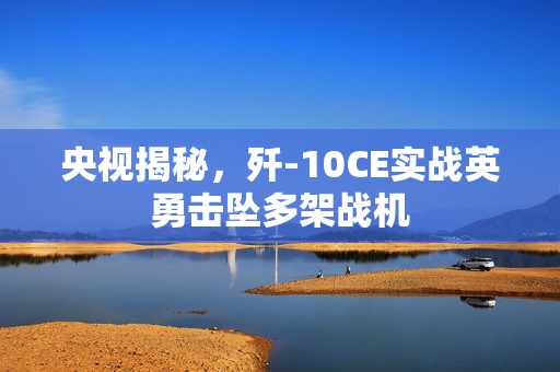 央视揭秘，歼-10CE实战英勇击坠多架战机