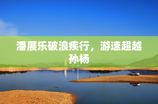 潘展乐破浪疾行，游速超越孙杨