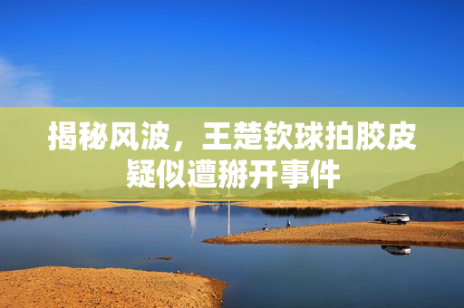 揭秘风波，王楚钦球拍胶皮疑似遭掰开事件