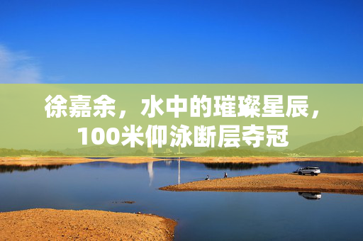 徐嘉余，水中的璀璨星辰，100米仰泳断层夺冠