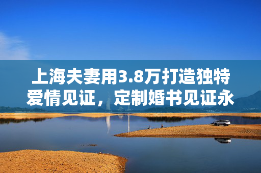 上海夫妻用3.8万打造独特爱情见证，定制婚书见证永恒爱情