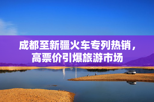 成都至新疆火车专列热销，高票价引爆旅游市场