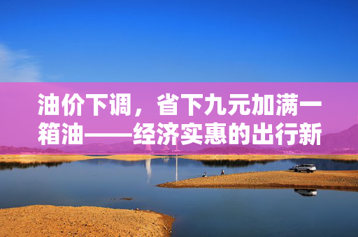 油价下调，省下九元加满一箱油——经济实惠的出行新选择
