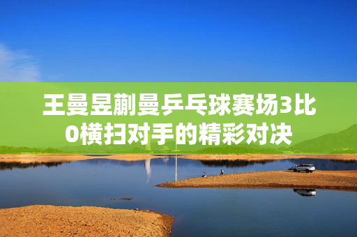 王曼昱蒯曼乒乓球赛场3比0横扫对手的精彩对决