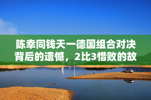 陈幸同钱天一德国组合对决背后的遗憾，2比3惜败的故事