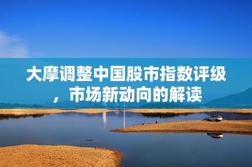 大摩调整中国股市指数评级，市场新动向的解读