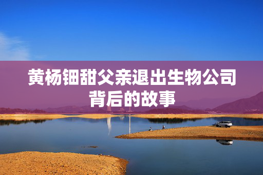 黄杨钿甜父亲退出生物公司背后的故事