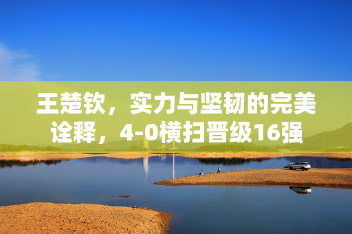 王楚钦，实力与坚韧的完美诠释，4-0横扫晋级16强