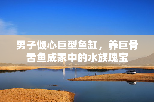 男子倾心巨型鱼缸，养巨骨舌鱼成家中的水族瑰宝
