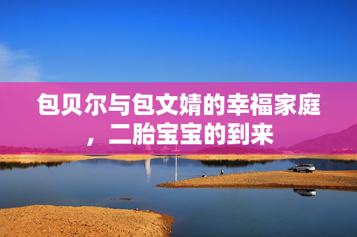 包贝尔与包文婧的幸福家庭，二胎宝宝的到来
