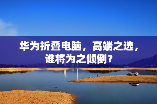 华为折叠电脑，高端之选，谁将为之倾倒？