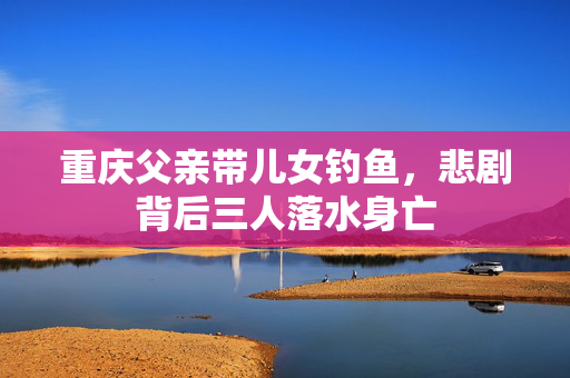 重庆父亲带儿女钓鱼，悲剧背后三人落水身亡