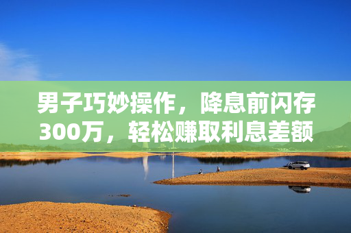 男子巧妙操作，降息前闪存300万，轻松赚取利息差额15万