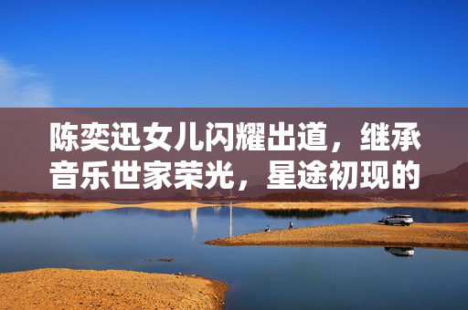 陈奕迅女儿闪耀出道，继承音乐世家荣光，星途初现的璀璨之路