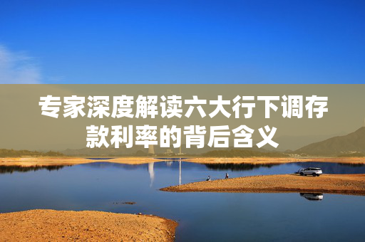 专家深度解读六大行下调存款利率的背后含义