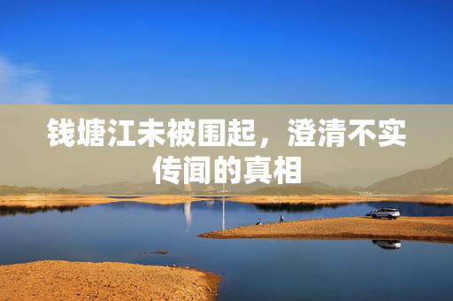 钱塘江未被围起，澄清不实传闻的真相