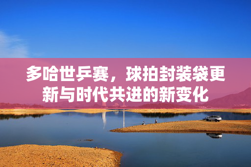 多哈世乒赛，球拍封装袋更新与时代共进的新变化