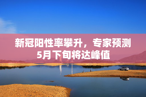新冠阳性率攀升，专家预测5月下旬将达峰值