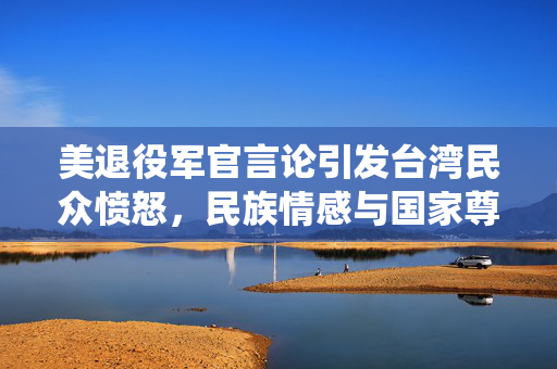 美退役军官言论引发台湾民众愤怒，民族情感与国家尊严的双重挑战