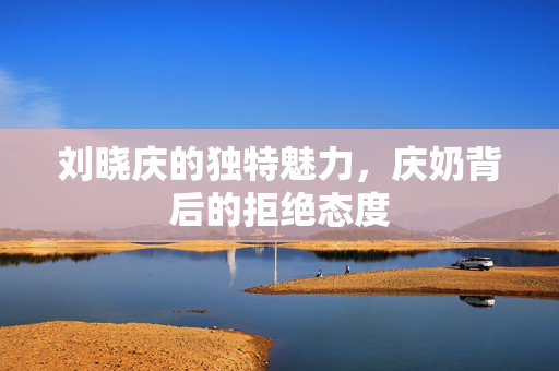 刘晓庆的独特魅力，庆奶背后的拒绝态度
