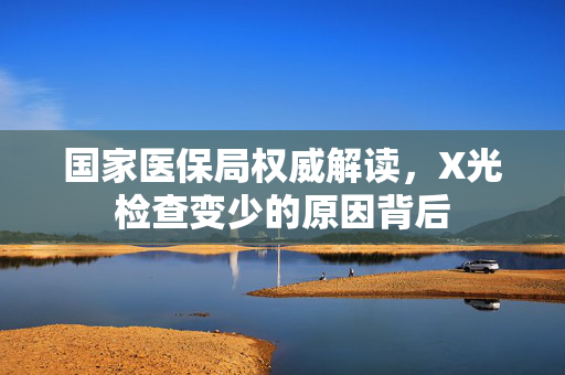 国家医保局权威解读，X光检查变少的原因背后
