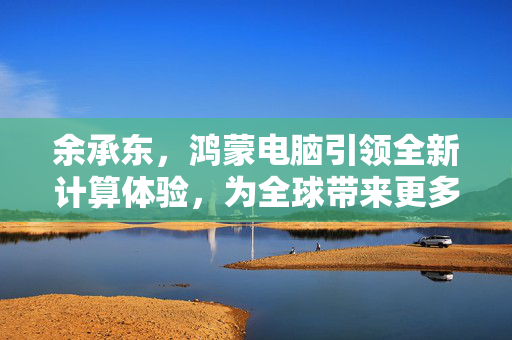 余承东，鸿蒙电脑引领全新计算体验，为全球带来更多选择