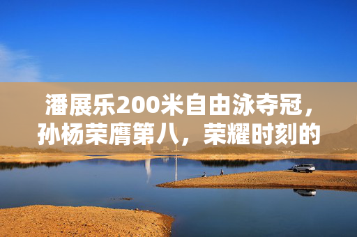 潘展乐200米自由泳夺冠，孙杨荣膺第八，荣耀时刻的辉煌与荣耀