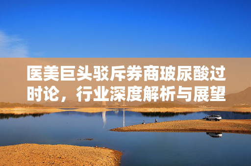 医美巨头驳斥券商玻尿酸过时论，行业深度解析与展望