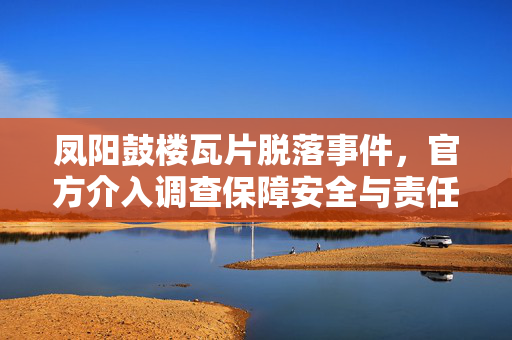 凤阳鼓楼瓦片脱落事件，官方介入调查保障安全与责任