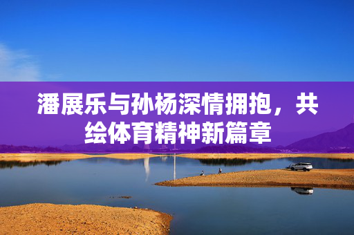 潘展乐与孙杨深情拥抱，共绘体育精神新篇章