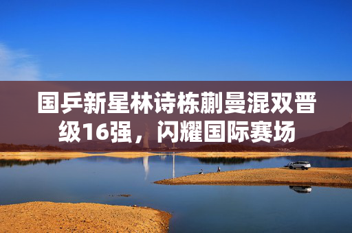 国乒新星林诗栋蒯曼混双晋级16强，闪耀国际赛场