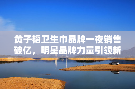 黄子韬卫生巾品牌一夜销售破亿，明星品牌力量引领新潮流