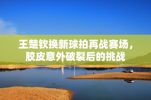 王楚钦换新球拍再战赛场，胶皮意外破裂后的挑战
