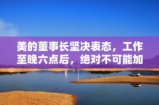 美的董事长坚决表态，工作至晚六点后，绝对不可能加班