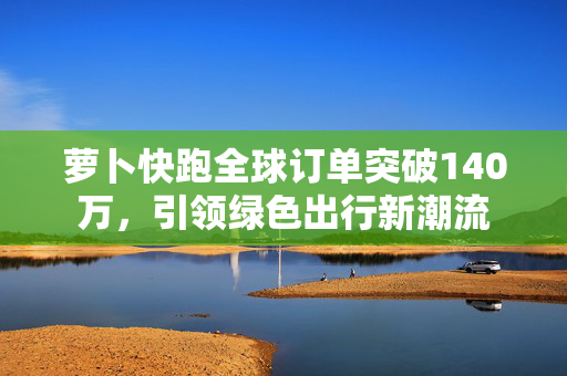 萝卜快跑全球订单突破140万，引领绿色出行新潮流