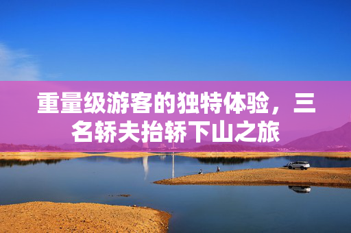 重量级游客的独特体验，三名轿夫抬轿下山之旅