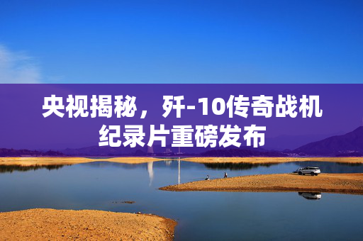 央视揭秘，歼-10传奇战机纪录片重磅发布