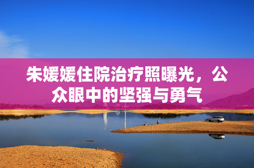 朱媛媛住院治疗照曝光，公众眼中的坚强与勇气